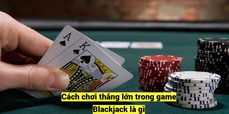 Cách chơi thắng lớn trong game Blackjack là gì?