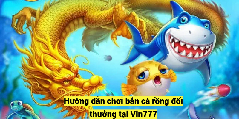 Hướng dẫn chơi bắn cá rồng đổi thưởng tại Vin777